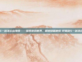 轩辕剑5一剑凌云山海情——探索游戏世界，解锁隐藏剧情-轩辕剑5一剑凌云山海情