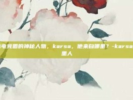 揭秘电竞圈的神秘人物，karsa，他来自哪里？-karsa是哪里人