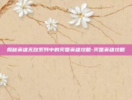 揭秘英雄无敌系列中的灭国英雄攻略-灭国英雄攻略