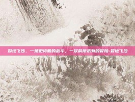 裂地飞沙，一场史诗般的战斗，一次前所未有的冒险-裂地飞沙