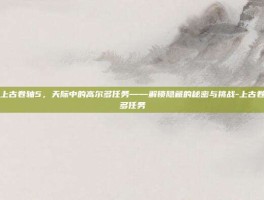 深入探索上古卷轴5，天际中的高尔多任务——解锁隐藏的秘密与挑战-上古卷轴5高尔多任务
