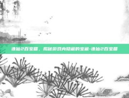 诛仙2百宝箱，揭秘游戏内隐藏的宝藏-诛仙2百宝箱