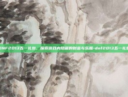 DNF2013五一礼包，探索游戏内隐藏的财富与乐趣-dnf2013五一礼包