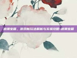 浪潮宝箱，游戏新玩法解析与实操攻略-浪潮宝箱