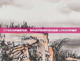 CF90分钟抽奖攻略，如何高效利用游戏内福利-cf90分钟抽奖