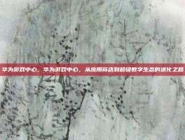 华为游戏中心，华为游戏中心，从应用商店到超级数字生态的进化之路
