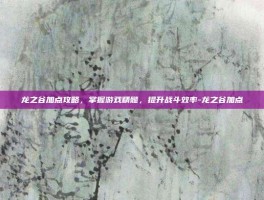 龙之谷加点攻略，掌握游戏精髓，提升战斗效率-龙之谷加点