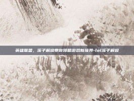 英雄联盟，溪子解说带你领略游戏新境界-lol溪子解说
