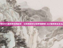 掌握DNF抽奖机会的秘诀，让你的游戏之路更加顺畅-dnf抽奖机会怎么用