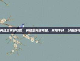 英雄空雾峰攻略，英雄空雾峰攻略，雾隐千峰，剑指苍穹