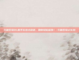 斗破苍穹OL新手礼包大放送，助你轻松起步！-斗破苍穹ol礼包