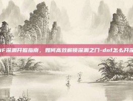 DNF深渊开掘指南，如何高效解锁深渊之门-dnf怎么开深渊