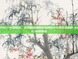 DNF178模型站，游戏角色建模前沿解析与玩家互动指南-dnf178模型站