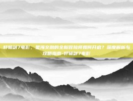 轩辕剑7电影，星海交融的全新冒险将如何开启？深度解析与攻略指南-轩辕剑7电影