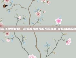 龙珠OL港服官网，探索游戏世界的无限可能-龙珠ol港服官网