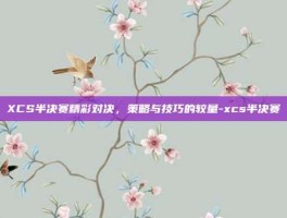XCS半决赛精彩对决，策略与技巧的较量-xcs半决赛