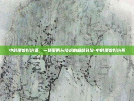中韩魔兽对抗赛，一场策略与技术的巅峰对决-中韩魔兽对抗赛