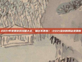 2021年免费游戏攻略大全，错过不再有！-2021没封的网站免费的