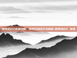魔界战记2练级攻略，高效升级技巧全解析-魔界战记2 练级