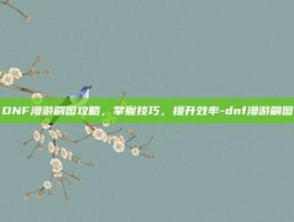 DNF漫游刷图攻略，掌握技巧，提升效率-dnf漫游刷图