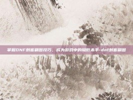 掌握DNF刺客刷图技巧，成为游戏中的隐形杀手-dnf刺客刷图