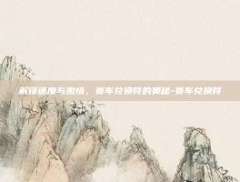 解锁速度与激情，赛车兑换符的奥秘-赛车兑换符