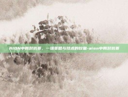 AION中韩对抗赛，一场策略与技术的较量-aion中韩对抗赛