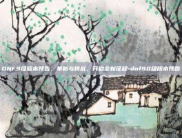 DNF9级版本预告，革新与挑战，开启全新征程-dnf90级版本预告