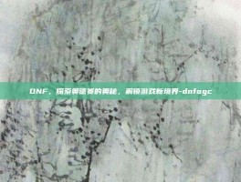 DNF，探索奥德赛的奥秘，解锁游戏新境界-dnfogc