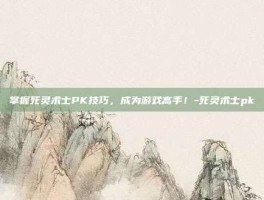 掌握死灵术士PK技巧，成为游戏高手！-死灵术士pk