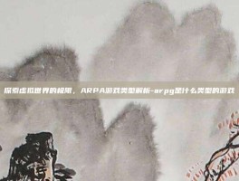 探索虚拟世界的极限，ARPA游戏类型解析-arpg是什么类型的游戏