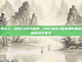 dnf远古3，当减CD成为信仰，DNF远古3版本如何重塑阿拉德的战斗美学