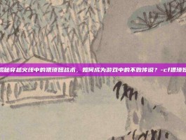 揭秘穿越火线中的猥琐妞战术，如何成为游戏中的不败传说？-cf猥琐妞