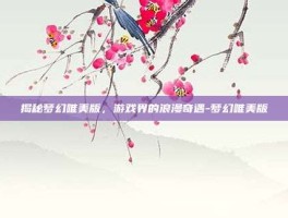 揭秘梦幻唯美版，游戏界的浪漫奇遇-梦幻唯美版