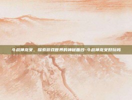 斗战神龙女，探索游戏世界的神秘面纱-斗战神龙女好玩吗