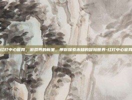 红灯中心官网，游戏界的新星，带你探索未知的冒险世界-红灯中心官网