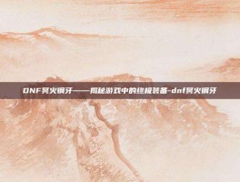 DNF冥火钢牙——揭秘游戏中的终极装备-dnf冥火钢牙