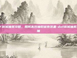 DNF商城抽奖攻略，如何高效抽取稀有装备-dnf商城抽奖在哪抽