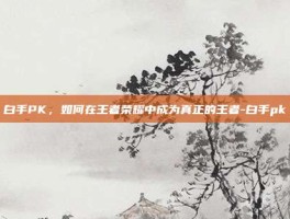 白手PK，如何在王者荣耀中成为真正的王者-白手pk