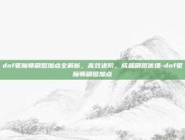 dnf驱魔师刷图加点全解析，高效进阶，成就刷图优绩-dnf驱魔师刷图加点