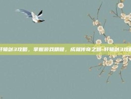 轩辕剑3攻略，掌握游戏精髓，成就传奇之路-轩辕剑3攻略
