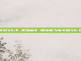 腾讯官方美女团，游戏界的新星，引领潮流的风向标-腾讯官方美女团