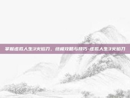 掌握虚拟人生3火焰刀，终极攻略与技巧-虚拟人生3火焰刀
