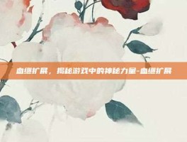 血继扩展，揭秘游戏中的神秘力量-血继扩展