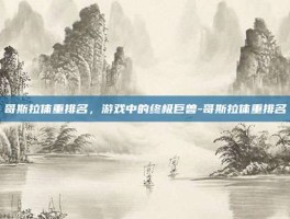 哥斯拉体重排名，游戏中的终极巨兽-哥斯拉体重排名