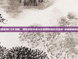 英雄联盟皮肤CDK攻略，如何获取并最大化利用你的游戏货币-英雄联盟皮肤cdk