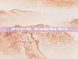 湮灭之旅游戏攻略，探索未知的奇幻世界-湮灭之旅