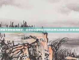 游戏资讯视角下的梦想海贼王，在侵权风险中探寻创作边界与合规玩法-梦想海贼王 侵权