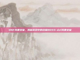 DNF风暴女皇，揭秘游戏中的终极BOSS-dnf风暴女皇
