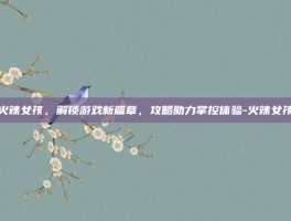 火辣女孩，解锁游戏新篇章，攻略助力掌控体验-火辣女孩